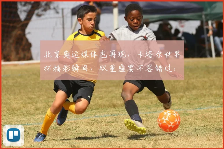 北京奥运媒体包再现，卡塔尔世界杯精彩瞬间，双重盛宴不容错过，精彩不容错过