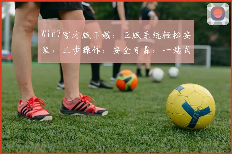 Win7官方版下载，正版系统轻松安装，三步操作，安全可靠，一站式获取，必备