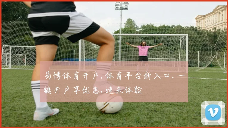 易博体育开户,体育平台新入口,一键开户享优惠,速来体验