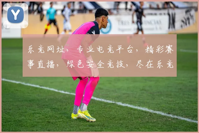 乐竞网址，专业电竞平台，精彩赛事直播，绿色安全竞技，尽在乐竞官网，不容错过