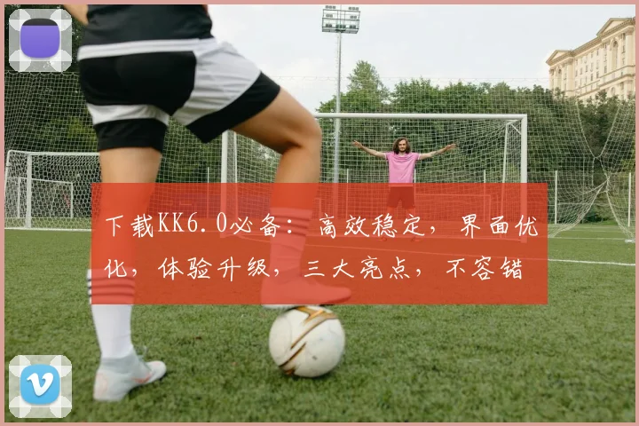 下载KK6.0必备：高效稳定，界面优化，体验升级，三大亮点，不容错过