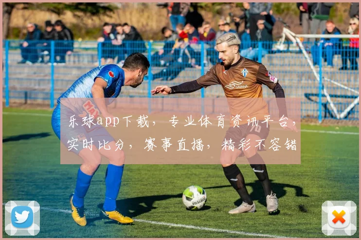 乐球app下载，专业体育资讯平台，实时比分，赛事直播，精彩不容错过，三重福利等你来